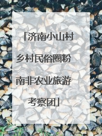 济南小山村乡村民俗圈粉南非农业旅游考察团